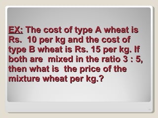 EX:  The cost of type A wheat is Rs.  10 per kg and the cost of type B wheat is Rs. 15 per kg. If both are  mixed in the ratio 3 : 5, then what is  the price of the mixture wheat per kg.?   