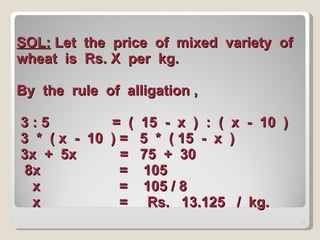SOL:  Let  the  price  of  mixed  variety  of  wheat  is  Rs. X  per  kg. By  the  rule  of  alligation ,  3 : 5  =  (  15  -  x  )  :  (  x  -  10  )  3  *  ( x  -  10  ) =  5  *  ( 15  -  x  )  3x  +  5x  =  75  +  30    8x  =  105    x  =  105 / 8    x  =  Rs.  13.125  /  kg.  