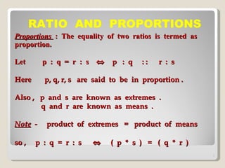 Proportions  :  The  equality  of  two  ratios  is  termed  as  proportion. Let  p  :  q  =  r  :  s     p  :  q  : :  r  :  s  Here  p, q, r, s  are  said  to  be  in  proportion . Also ,  p  and  s  are  known  as  extremes  .   q  and  r  are  known  as  means  . Note   -  product  of  extremes  =  product  of  means  so ,  p  :  q  =  r  :  s     (  p  *  s  )  =  (  q  *  r  )  RATIO  AND  PROPORTIONS 