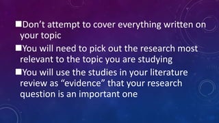 Don’t attempt to cover everything written on
your topic
You will need to pick out the research most
relevant to the topic you are studying
You will use the studies in your literature
review as “evidence” that your research
question is an important one
 