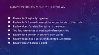 COMMON ERRORS MADE IN LIT REVIEWS
 Review isn’t logically organized
 Review isn’t focused on most important facets of the study
 Review doesn’t relate literature to the study
 Too few references or outdated references cited
 Review isn’t written in author’s own words
 Review reads like a series of disjointed summaries
 Review doesn’t argue a point
 