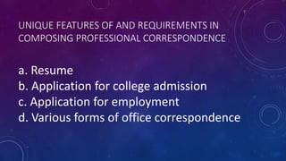 UNIQUE FEATURES OF AND REQUIREMENTS IN
COMPOSING PROFESSIONAL CORRESPONDENCE
a. Resume
b. Application for college admission
c. Application for employment
d. Various forms of office correspondence
 