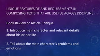 UNIQUE FEATURES OF AND REQUIREMENTS IN
COMPOSING TEXTS THAT ARE USEFUL ACROSS DISCIPLINE
Book Review or Article Critique
1. Introduce main character and relevant details
about his or her life
2. Tell about the main character’s problems and
emotions
 