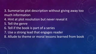 3. Summarize plot description without giving away too
much information
4. Hint at plot resolution but never reveal it
5. Tell the genre
6. Tell if the book is part of a series
7. Use a strong lead that engages reader
8. Allude to theme or moral lessons learned from book
 