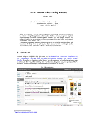 Content recommendation using Zemanta
                                                     Irina Hu anu


                               Alexandru Ioan Cuza University, Computer Science,
                                          Computational Linguistics ( 2nd year),
                                              Faculty of Letters graduate




            Abstract.Zemanta is a tool that helps a blog user to better manage and represent the content
            he or she is writing. The application is developed so that links, pictures, images and tags to be
            easily added and discovered : “Zemanta is a tool that looks over your shoulder while you blog
            and gives you tips and advice, suggests related content and pictures and makes sure your posts
            get promoted as they deserve to be.”1
            Zemanta has its good and bad sides, although it helps you to easily find the material you need
            to promote the blog, it can be quite useless if you choose to write your blog in another
            language than English and at times it doesn’t return very accurate results.



       1. Introduction

       Zemanta supports supports blog platforms like Wordpress.com, Self-hosted Wordpress.org
       2.1+, Blogger.com, TypePad, Ning, MySpace, LiveJournal, MovableType, Tumblr, Drupal,
       Joomla. Depending on the platform the blogger uses, Zemanta can be installed as a plugin or as
       an extension. However, after installing it in your browser, things are easy, just open your blog’s
       dashboard and this little tool will state its presence. Just like in the picture.

                                                  Fig. 1 Zemanta tool




1
    http://www.zemanta.com/learn/ - learn
 