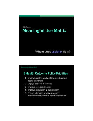 ARRA’s
 Meaningful Use Matrix



                Where does usability fit in?




Meaningful Use (MU)


  5 Health Outcome Policy Priorities
    1. Improve quality, safety, efficiency, & reduce
       health disparities
    2. Engage patients & families
    3. Improve care coordination
    4. Improve population & public health
    5. Ensure adequate privacy & security
       protections for personal health information
 