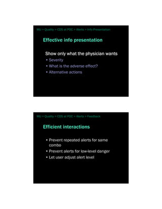 MU > Quality > CDS at POC > Alerts > Info Presentation


    Effective info presentation

      Show only what the physician wants
      • Severity
      • What is the adverse effect?
      • Alternative actions




MU > Quality > CDS at POC > Alerts > Feedback


    Efficient interactions

      • Prevent repeated alerts for same
        combo
      • Prevent alerts for low-level danger
      • Let user adjust alert level
 