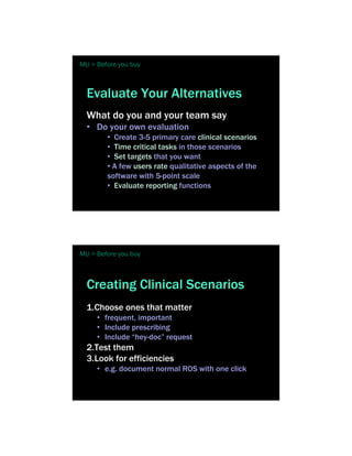 MU > Before you buy



  Evaluate Your Alternatives
  What do you and your team say
  • Do your own evaluation
        • Create 3-5 primary care clinical scenarios
        • Time critical tasks in those scenarios
        • Set targets that you want
        • A few users rate qualitative aspects of the
        software with 5-point scale
        • Evaluate reporting functions




MU > Before you buy



  Creating Clinical Scenarios
  1.Choose ones that matter
     • frequent, important
     • Include prescribing
     • Include “hey-doc” request
  2.Test them
  3.Look for efficiencies
     • e.g. document normal ROS with one click
 