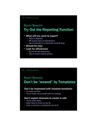 MU > Before you buy



  Buyer Beware
  Try Out the Reporting Function
  • What will you want to report?
     • A1Cs in diabetics
     • BP control rates in hypertension
     • List of patients on a particular recalled drug
  • Should be easy
  • Look for efficiencies
     • Out of the box experience
     • Easy to make reports quickly




MU > Before you buy



  Buyer Beware
  Don’t be “wowed” by Templates
  Don’t be impressed with installed templates
  • Try them out first
  • Try to make one yourself (with no training)

  Don’t expect clinicians to create or edit
  • Try to make some
  • Ideal: Easy to make on the fly.
  • Even a caveman (a physician) can do it!
 