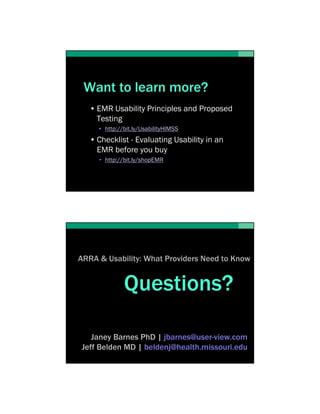 Want to learn more?
   • EMR Usability Principles and Proposed
     Testing
     • http://bit.ly/UsabilityHIMSS
   • Checklist - Evaluating Usability in an
     EMR before you buy
     • http://bit.ly/shopEMR




ARRA & Usability: What Providers Need to Know


              Questions?

   Janey Barnes PhD | jbarnes@user-view.com
Jeff Belden MD | beldenj@health.missouri.edu
 