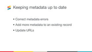 Keeping metadata up to date
• Correct metadata errors
• Add more metadata to an existing record
• Update URLs
 