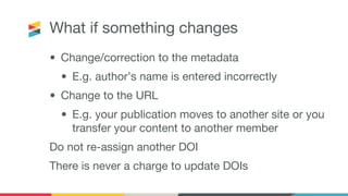 What if something changes
• Change/correction to the metadata
• E.g. author’s name is entered incorrectly
• Change to the URL
• E.g. your publication moves to another site or you
transfer your content to another member
Do not re-assign another DOI
There is never a charge to update DOIs
 