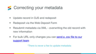 Correcting your metadata
• Update record in OJS and redeposit
• Redeposit via the Web Deposit Form
• Resubmit metadata via XML - overwriting the old record with
new information
• For bulk URL-only changes you can send a .csv file to our
support team
*There is never a fee to update metadata
 