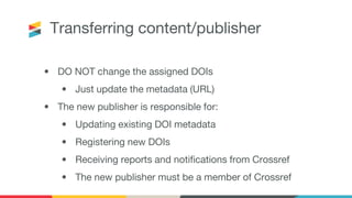 Transferring content/publisher
• DO NOT change the assigned DOIs
• Just update the metadata (URL)
• The new publisher is responsible for:
• Updating existing DOI metadata
• Registering new DOIs
• Receiving reports and notifications from Crossref
• The new publisher must be a member of Crossref
 