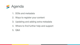 Agenda
1. DOIs and metadata
2. Ways to register your content
3. Updating and adding extra metadata
4. Where to find further help and support
5. Q&A
 
