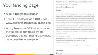 Your landing page
• A full bibliographic citation
• The DOI displayed as a URL - see
www.crossref.org/display-guidelines
• A way to access full text: access to
the full text is controlled by the
publisher, but the landing page must
be accessible to everyone.
 