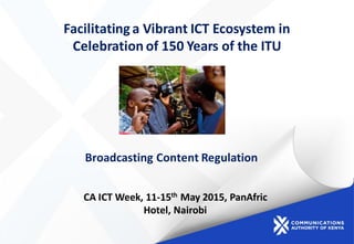 Facilitatinga Vibrant ICT Ecosystem in
Celebration of 150 Years of the ITU
Broadcasting Content Regulation
CA ICT Week, 11-15th May 2015, PanAfric
Hotel, Nairobi
 