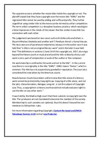 The question aroseis whether the movie titles holds the copyrightor not. The
plaintiff stated that they have copyrightover the movie title “KARU” and the
registered title cannot be used by adding and suffixand prefix. They further
urged that using similar title to the movie can be termed as unfair competition.
The term unfair competition is a deceptive business practice, which would give
a false impression in the minds of the viewer that the similar movie title has
connection with each other.
The judgement was based on two cases such as Krishika Lulla and others v.
ShyamVithalrao Devkatta and another and T.Pandiyan Arivali v. Kamal Hassan.
The two cases are of paramountimportance, because in the earlier case it was
held that “a title is not an original literary work” and in the later it was held
that “The definitions in sections 13 and 14 of the copyrightact, 1957, do notgo
beyond the literary work or musicalwork and the title ordinarily of any such
work is not a partof composition or work of the author or the composer.
His workmanship is confined to the work and not to the title”. In the current
case there is no originality in the title “KARU”. KARU means “foetus”, which is
common. The title has not acquired any goodwillor reputation. The court also
considered the view taken by the American courts.
Now American Courts have taken uniform view that title alone of a literary
work cannotbe protected by CopyrightLaw. Copying of a title alone, and not
the plot, characterization, dialogue, song etc. is not the subjectof Copyright
Law. Thus, a copyrighton a literary work would not include exclusive right to
use the title on any other work.”
Itwas held by the Madras High court that there subsists no copyrightover the
title. The producers arenot mandated to become the member of the society.
Membership to such societies are optional, thus this doesn’tbound the non-
members to follow their rules.
For more information regarding Copyright, Content Removal and DMCA
Takedown Service inUS contact Lex Protector.
 