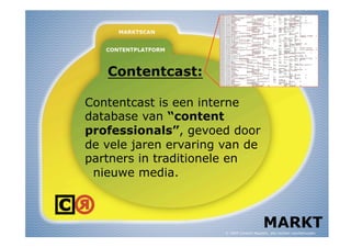 Contentcast:

Contentcast is een interne
database van “content
professionals”, gevoed door
de vele jaren ervaring van de
partners in traditionele en
 nieuwe media.



                                            MARKT
                       © 2009 Content Republic, alle rechten voorbehouden
 