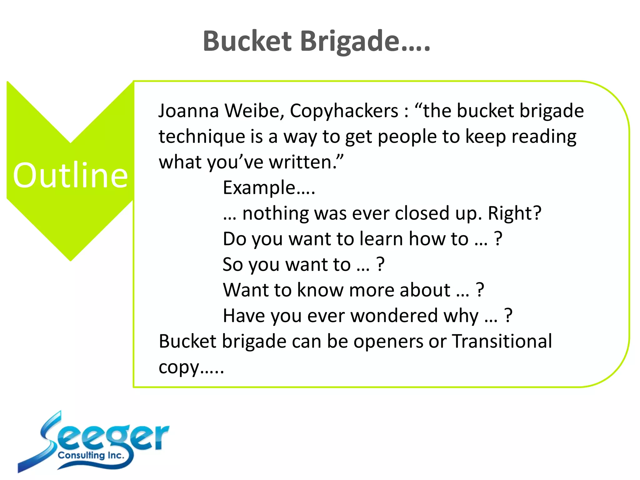 Bucket Brigade….
Outline
Joanna Weibe, Copyhackers : “the bucket brigade
technique is a way to get people to keep reading
what you’ve written.”
Example….
… nothing was ever closed up. Right?
Do you want to learn how to … ?
So you want to … ?
Want to know more about … ?
Have you ever wondered why … ?
Bucket brigade can be openers or Transitional
copy…..
 