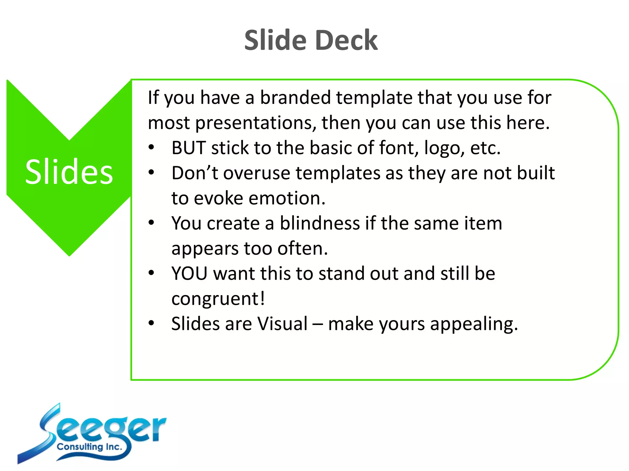 Slide Deck
Slides
If you have a branded template that you use for
most presentations, then you can use this here.
• BUT stick to the basic of font, logo, etc.
• Don’t overuse templates as they are not built
to evoke emotion.
• You create a blindness if the same item
appears too often.
• YOU want this to stand out and still be
congruent!
• Slides are Visual – make yours appealing.
 