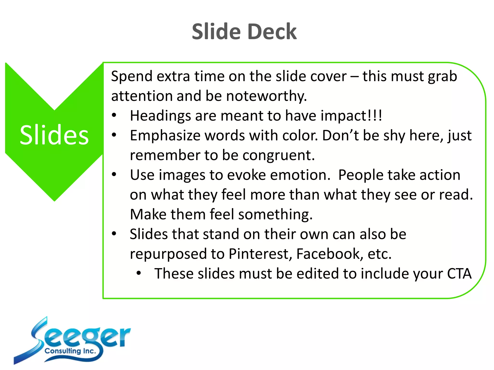 Slide Deck
Slides
Spend extra time on the slide cover – this must grab
attention and be noteworthy.
• Headings are meant to have impact!!!
• Emphasize words with color. Don’t be shy here, just
remember to be congruent.
• Use images to evoke emotion. People take action
on what they feel more than what they see or read.
Make them feel something.
• Slides that stand on their own can also be
repurposed to Pinterest, Facebook, etc.
• These slides must be edited to include your CTA
 
