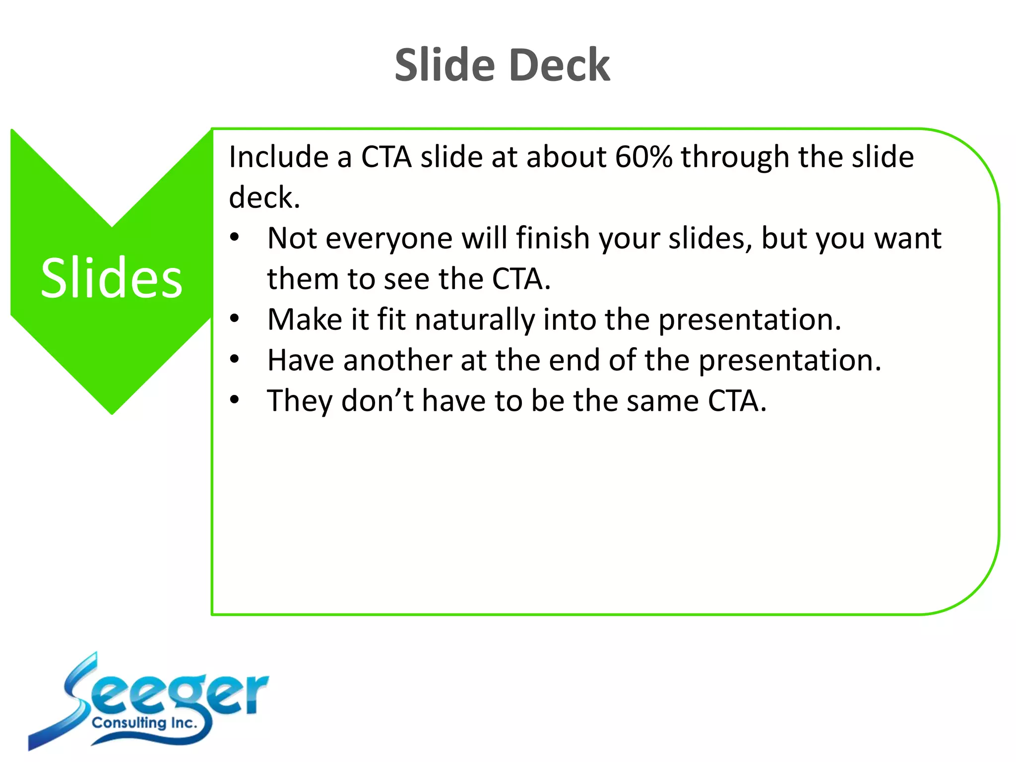 Slide Deck
Slides
Include a CTA slide at about 60% through the slide
deck.
• Not everyone will finish your slides, but you want
them to see the CTA.
• Make it fit naturally into the presentation.
• Have another at the end of the presentation.
• They don’t have to be the same CTA.
 