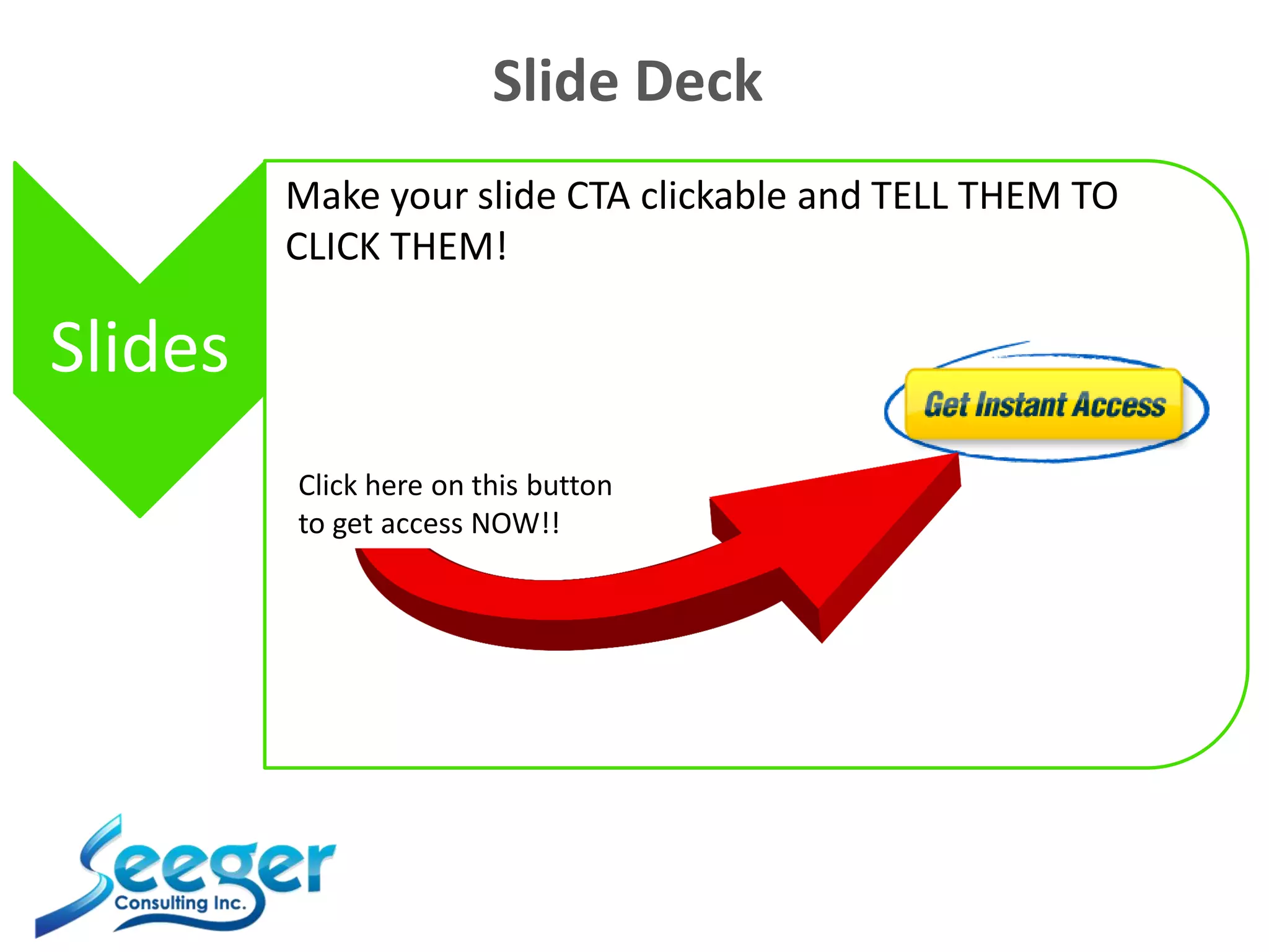 Slide Deck
Slides
Make your slide CTA clickable and TELL THEM TO
CLICK THEM!
Click here on this button
to get access NOW!!
 