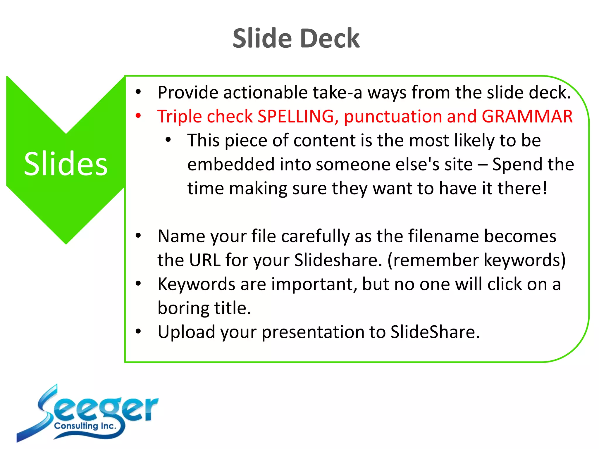 Slide Deck
Slides
• Provide actionable take-a ways from the slide deck.
• Triple check SPELLING, punctuation and GRAMMAR
• This piece of content is the most likely to be
embedded into someone else's site – Spend the
time making sure they want to have it there!
• Name your file carefully as the filename becomes
the URL for your Slideshare. (remember keywords)
• Keywords are important, but no one will click on a
boring title.
• Upload your presentation to SlideShare.
 