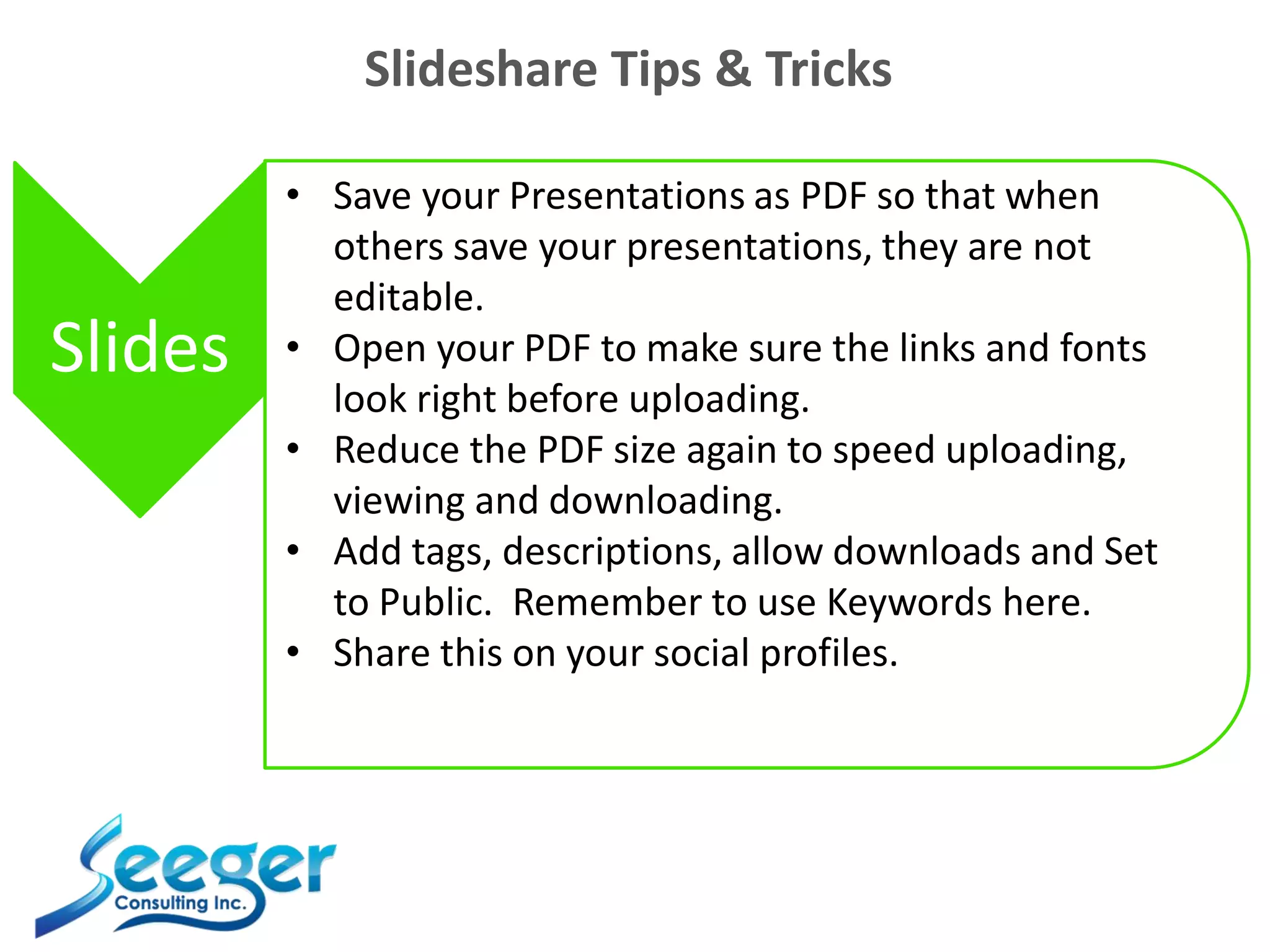 Slideshare Tips & Tricks
Slides
• Save your Presentations as PDF so that when
others save your presentations, they are not
editable.
• Open your PDF to make sure the links and fonts
look right before uploading.
• Reduce the PDF size again to speed uploading,
viewing and downloading.
• Add tags, descriptions, allow downloads and Set
to Public. Remember to use Keywords here.
• Share this on your social profiles.
 