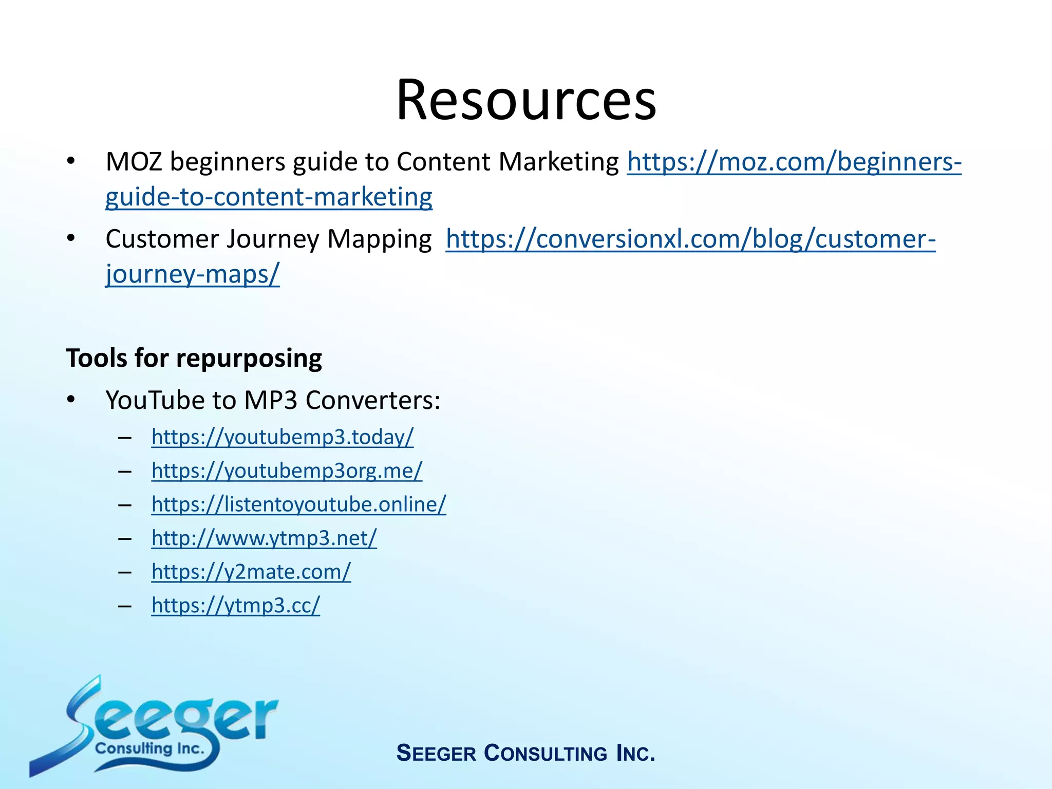 Resources
• MOZ beginners guide to Content Marketing https://moz.com/beginners-
guide-to-content-marketing
• Customer Journey Mapping https://conversionxl.com/blog/customer-
journey-maps/
Tools for repurposing
• YouTube to MP3 Converters:
– https://youtubemp3.today/
– https://youtubemp3org.me/
– https://listentoyoutube.online/
– http://www.ytmp3.net/
– https://y2mate.com/
– https://ytmp3.cc/
SEEGER CONSULTING INC.
 