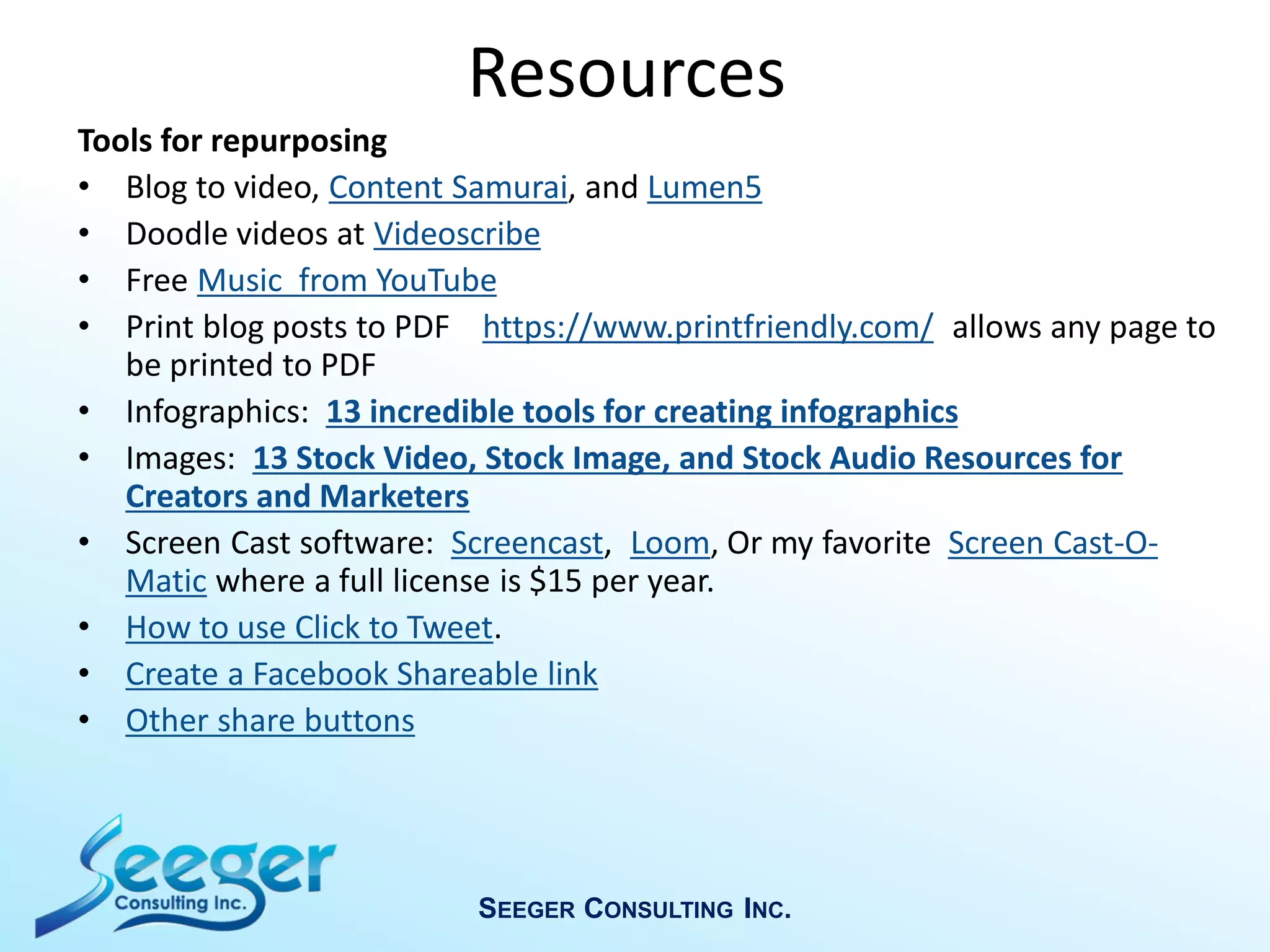Resources
Tools for repurposing
• Blog to video, Content Samurai, and Lumen5
• Doodle videos at Videoscribe
• Free Music from YouTube
• Print blog posts to PDF https://www.printfriendly.com/ allows any page to
be printed to PDF
• Infographics: 13 incredible tools for creating infographics
• Images: 13 Stock Video, Stock Image, and Stock Audio Resources for
Creators and Marketers
• Screen Cast software: Screencast, Loom, Or my favorite Screen Cast-O-
Matic where a full license is $15 per year.
• How to use Click to Tweet.
• Create a Facebook Shareable link
• Other share buttons
SEEGER CONSULTING INC.
 