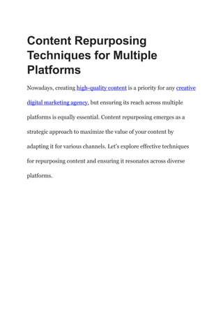 Content Repurposing
Techniques for Multiple
Platforms
Nowadays, creating high-quality content is a priority for any creative
digital marketing agency, but ensuring its reach across multiple
platforms is equally essential. Content repurposing emerges as a
strategic approach to maximize the value of your content by
adapting it for various channels. Let’s explore effective techniques
for repurposing content and ensuring it resonates across diverse
platforms.
 