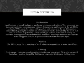 Anti Feminism
Antifeminism is broadly defined as ideological opposition to feminism. This opposition has
taken various forms across time and cultures. For example, antifeminists in the late 1800s
and early 1900s resisted women's suffrage, while antifeminists in the late 20th century
opposed the Equal Rights Amendment. Antifeminism may be motivated by the belief that
feminist theories of patriarchy and disadvantages suffered by women in society are
incorrect or exaggerated, that feminism as a movement encourages misandry and seeks to
harm or oppress men, or by general hostility towards women's rights.
19 century
The 19th century, the centerpiece of antifeminism was opposition to women's suffrage
21 century
Contemporary issues surrounding antifeminism include concerns of fairness in matters of
family law, regarding things like child custody, paternity liability, and child support.
HISTORY OF FEMINISM
 