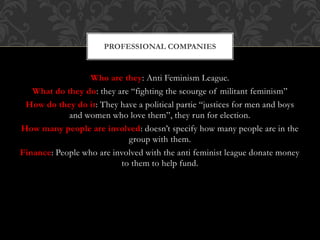 Who are they: Anti Feminism League.
What do they do: they are “fighting the scourge of militant feminism”
How do they do it: They have a political partie “justices for men and boys
and women who love them”, they run for election.
How many people are involved: doesn’t specify how many people are in the
group with them.
Finance: People who are involved with the anti feminist league donate money
to them to help fund.
PROFESSIONAL COMPANIES
 
