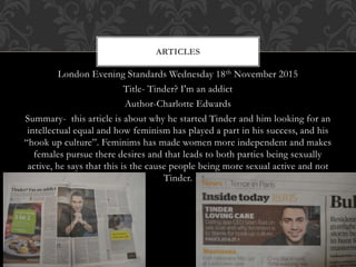 London Evening Standards Wednesday 18th November 2015
Title- Tinder? I'm an addict
Author-Charlotte Edwards
Summary- this article is about why he started Tinder and him looking for an
intellectual equal and how feminism has played a part in his success, and his
“hook up culture”. Feminims has made women more independent and makes
females pursue there desires and that leads to both parties being sexually
active, he says that this is the cause people being more sexual active and not
Tinder.
ARTICLES
 