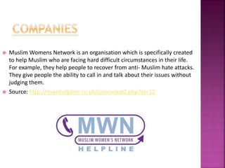  Muslim Womens Network is an organisation which is specifically created
to help Muslim who are facing hard difficult circumstances in their life.
For example, they help people to recover from anti- Muslim hate attacks.
They give people the ability to call in and talk about their issues without
judging them.
 Source: http://mwnhelpline.co.uk/issuesstep2.php?id=12
 