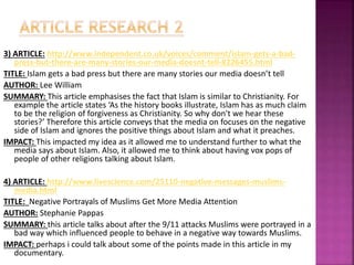 3) ARTICLE: http://www.independent.co.uk/voices/comment/islam-gets-a-bad-
press-but-there-are-many-stories-our-media-doesnt-tell-8226455.html
TITLE: Islam gets a bad press but there are many stories our media doesn’t tell
AUTHOR: Lee William
SUMMARY: This article emphasises the fact that Islam is similar to Christianity. For
example the article states ‘As the history books illustrate, Islam has as much claim
to be the religion of forgiveness as Christianity. So why don't we hear these
stories?’ Therefore this article conveys that the media on focuses on the negative
side of Islam and ignores the positive things about Islam and what it preaches.
IMPACT: This impacted my idea as it allowed me to understand further to what the
media says about Islam. Also, it allowed me to think about having vox pops of
people of other religions talking about Islam.
4) ARTICLE: http://www.livescience.com/25110-negative-messages-muslims-
media.html
TITLE: Negative Portrayals of Muslims Get More Media Attention
AUTHOR: Stephanie Pappas
SUMMARY: this article talks about after the 9/11 attacks Muslims were portrayed in a
bad way which influenced people to behave in a negative way towards Muslims.
IMPACT: perhaps i could talk about some of the points made in this article in my
documentary.
 
