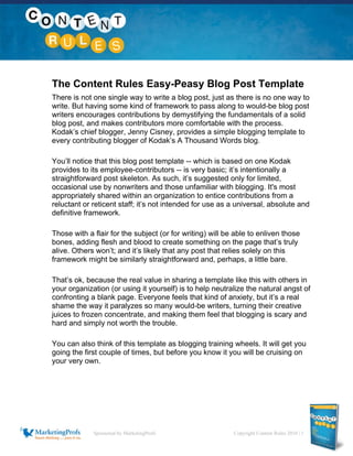 Sponsored by MarketingProfs Copyright Content Rules 2010 | 1
The Content Rules Easy-Peasy Blog Post Template
There is not one single way to write a blog post, just as there is no one way to
write. But having some kind of framework to pass along to would-be blog post
writers encourages contributions by demystifying the fundamentals of a solid
blog post, and makes contributors more comfortable with the process.
Kodak’s chief blogger, Jenny Cisney, provides a simple blogging template to
every contributing blogger of Kodak’s A Thousand Words blog.
You’ll notice that this blog post template -- which is based on one Kodak
provides to its employee-contributors -- is very basic; it’s intentionally a
straightforward post skeleton. As such, it’s suggested only for limited,
occasional use by nonwriters and those unfamiliar with blogging. It's most
appropriately shared within an organization to entice contributions from a
reluctant or reticent staff; it’s not intended for use as a universal, absolute and
definitive framework.
Those with a flair for the subject (or for writing) will be able to enliven those
bones, adding flesh and blood to create something on the page that’s truly
alive. Others won’t; and it’s likely that any post that relies solely on this
framework might be similarly straightforward and, perhaps, a little bare.
That’s ok, because the real value in sharing a template like this with others in
your organization (or using it yourself) is to help neutralize the natural angst of
confronting a blank page. Everyone feels that kind of anxiety, but it’s a real
shame the way it paralyzes so many would-be writers, turning their creative
juices to frozen concentrate, and making them feel that blogging is scary and
hard and simply not worth the trouble.
You can also think of this template as blogging training wheels. It will get you
going the first couple of times, but before you know it you will be cruising on
your very own.
 