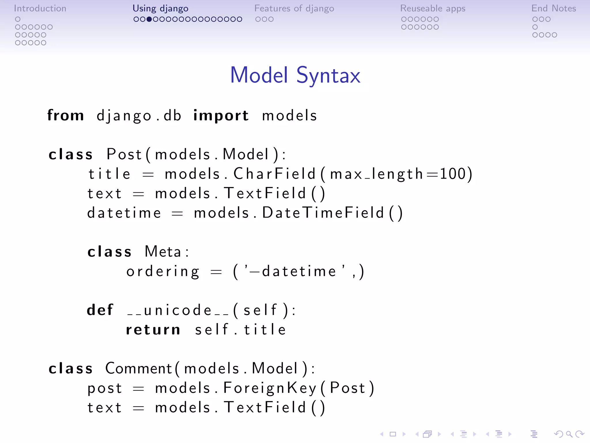 Introduction           Using django          Features of django       Reuseable apps   End Notes




                                         Model Syntax
       from d j a n g o . db import m o d e l s

       c l a s s P o s t ( m o d e l s . Model ) :
               t i t l e = m o d e l s . C h a r F i e l d ( m a x l e n g t h =100)
               t e x t = models . T e x t F i e l d ( )
               datetime = models . DateTimeField ( )

               c l a s s Meta :
                       o r d e r i n g = ( ’−d a t e t i m e ’ , )

               def      unicode ( self ):
                      return s e l f . t i t l e

       c l a s s Comment ( m o d e l s . Model ) :
               post = models . ForeignKey ( Post )
               t e x t = models . T e x t F i e l d ( )
 