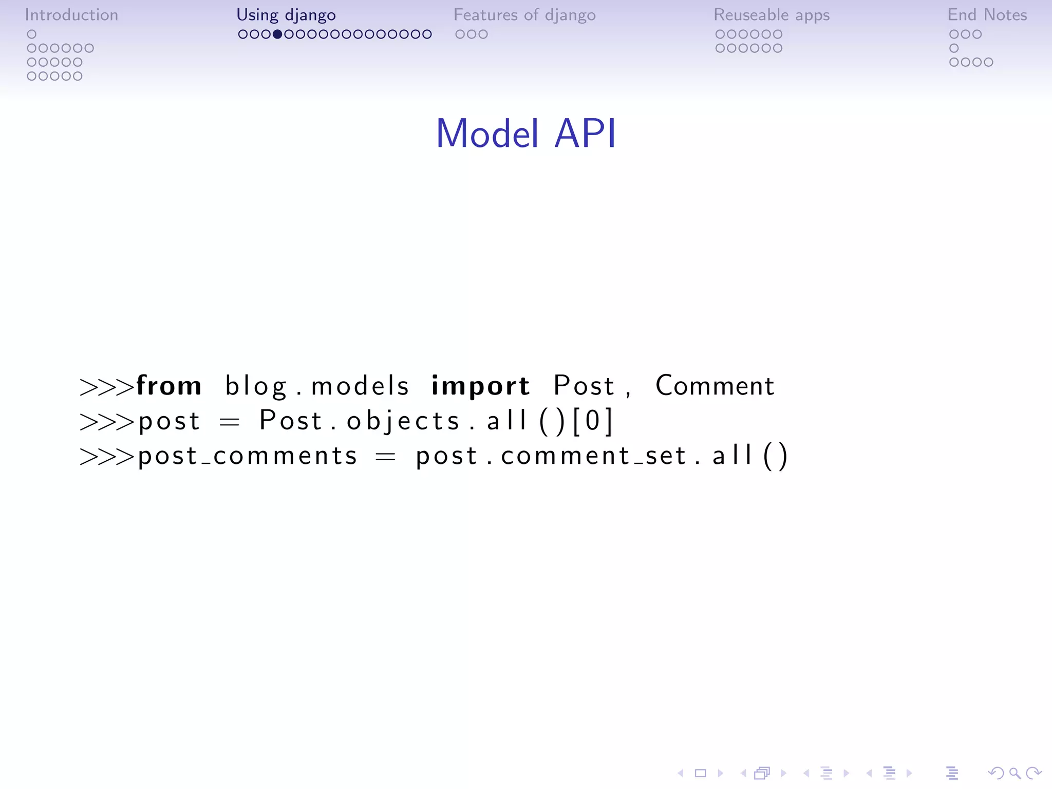 Introduction        Using django         Features of django      Reuseable apps   End Notes




                                       Model API




      >>>from b l o g . m o d e l s import Post , Comment
      >>>p o s t = P o s t . o b j e c t s . a l l ( ) [ 0 ]
      >>>p o s t c o m m e n t s = p o s t . c om m en t s et . a l l ( )
 
