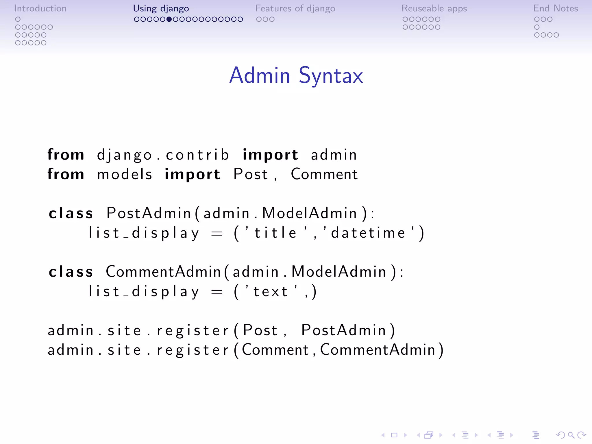 Introduction         Using django         Features of django      Reuseable apps   End Notes




                                     Admin Syntax


       from d j a n g o . c o n t r i b import admin
       from m o d e l s import Post , Comment

       c l a s s PostAdmin ( admin . ModelAdmin ) :
               l i s t d i s p l a y = ( ’ t i t l e ’ , ’ datetime ’ )

       c l a s s CommentAdmin ( admin . ModelAdmin ) :
               l i s t d i s p l a y = ( ’ text ’ ,)

       admin . s i t e . r e g i s t e r ( Post , PostAdmin )
       admin . s i t e . r e g i s t e r ( Comment , CommentAdmin )
 