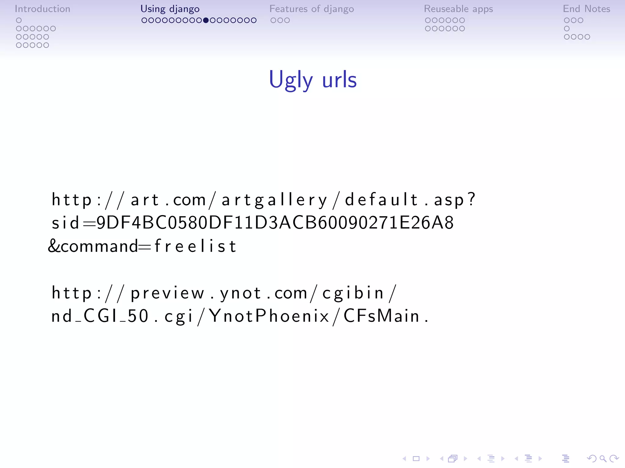 Introduction          Using django          Features of django        Reuseable apps   End Notes




                                            Ugly urls



       h t t p : / / a r t . com/ a r t g a l l e r y / d e f a u l t . a s p ?
       s i d =9DF4BC0580DF11D3ACB60090271E26A8
       &command= f r e e l i s t

       h t t p : / / p r e v i e w . y n o t . com/ c g i b i n /
       n d C G I 5 0 . c g i / Y n o t P h o e n i x / CFsMain .
 