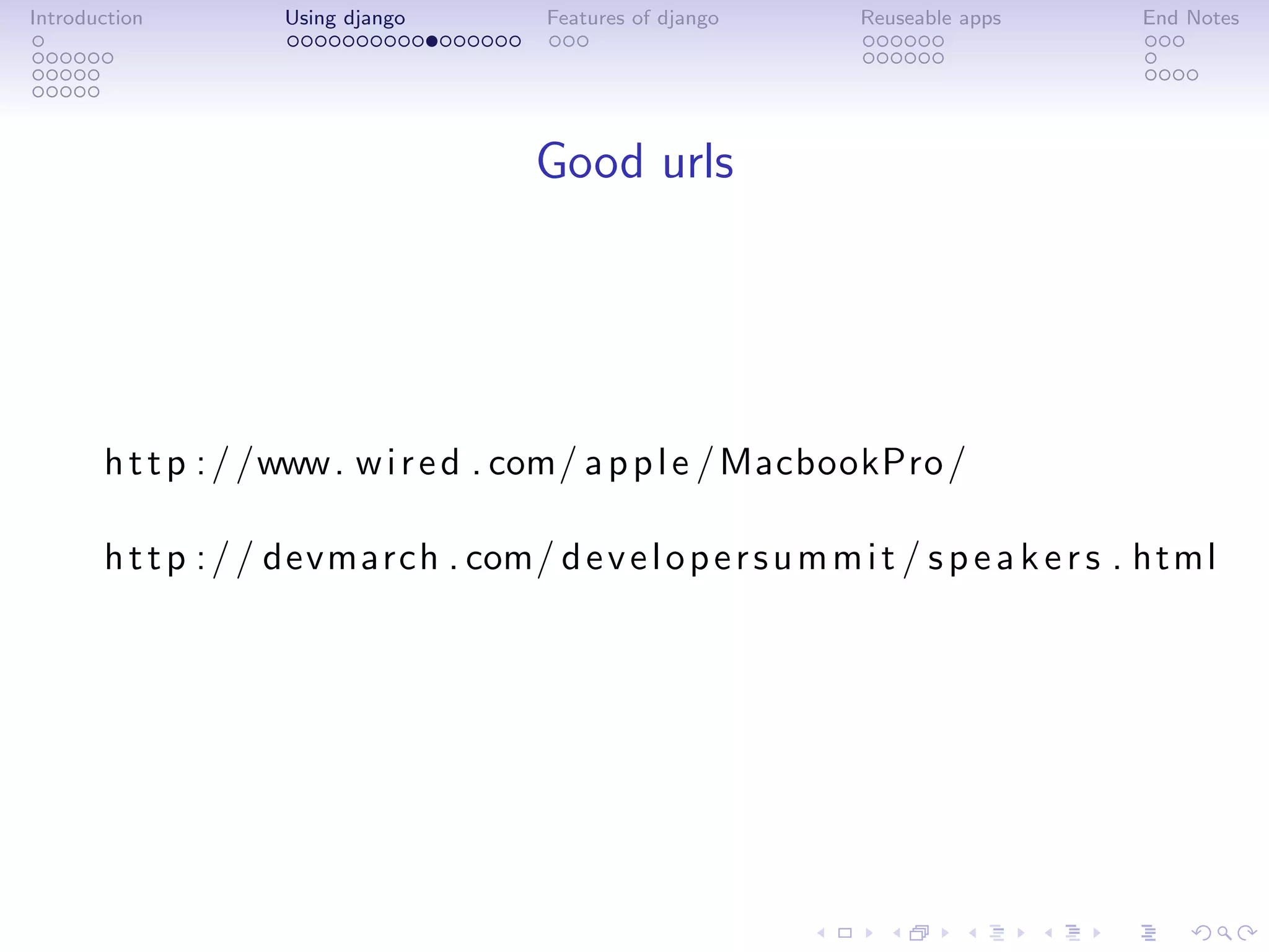 Introduction        Using django        Features of django      Reuseable apps       End Notes




                                       Good urls




       h t t p : / /www. w i r e d . com/ a p p l e / MacbookPro /

       h t t p : / / devmarch . com/ d e v e l o p e r s u m m i t / s p e a k e r s . html
 