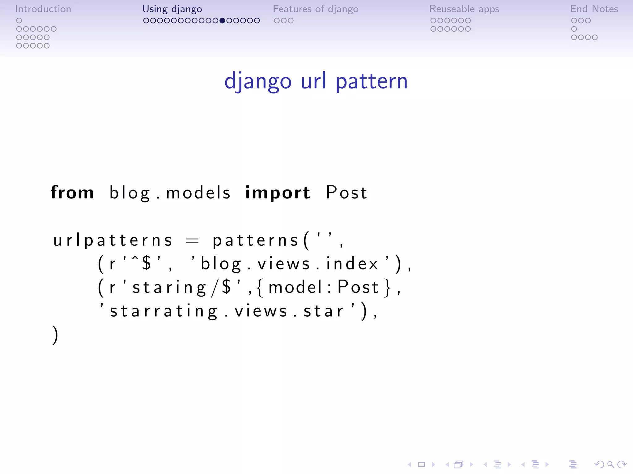 Introduction         Using django        Features of django       Reuseable apps   End Notes




                                    django url pattern



       from b l o g . m o d e l s import P o s t

       urlpatterns = patterns ( ’ ’ ,
           ( r ’ ˆ$ ’ , ’ b l o g . v i e w s . i n d e x ’ ) ,
           ( r ’ s t a r i n g /$ ’ , { model : P o s t } ,
           ’ s t a r r a t i n g . views . star ’ ) ,
       )
 