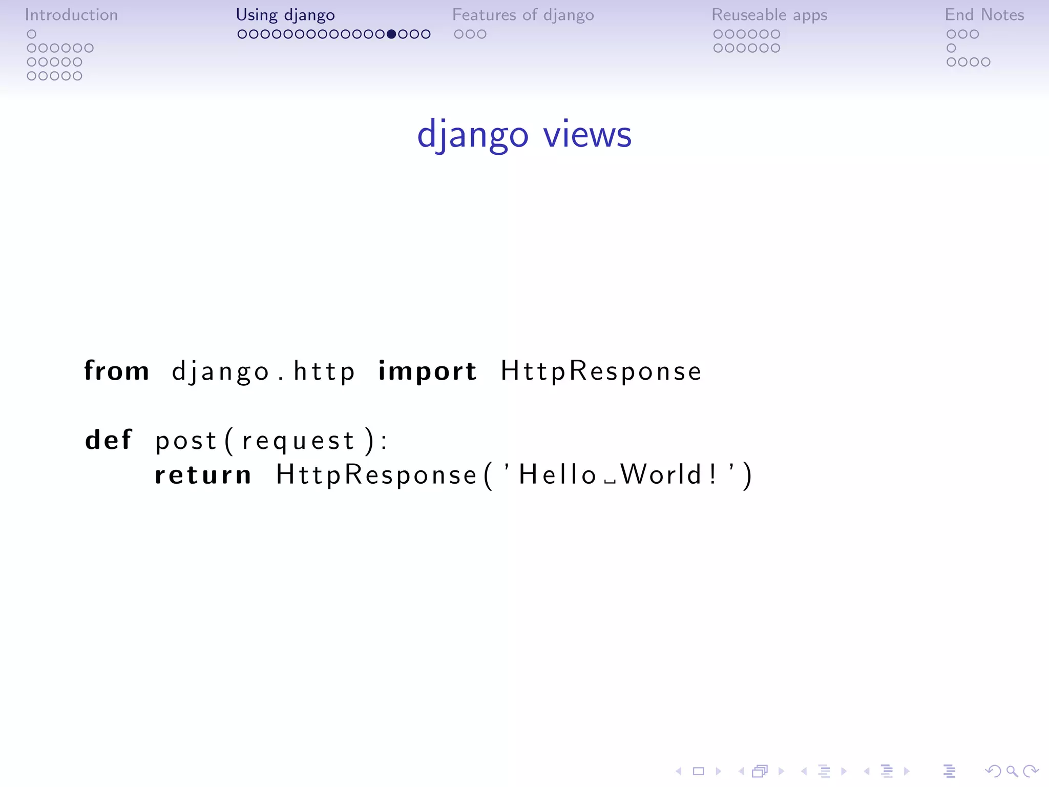 Introduction         Using django         Features of django       Reuseable apps   End Notes




                                       django views




       from d j a n g o . h t t p import H t t p R e s p o n s e

       def p o s t ( r e q u e s t ) :
           r e t u r n H t t p R e s p o n s e ( ’ H e l l o World ! ’ )
 