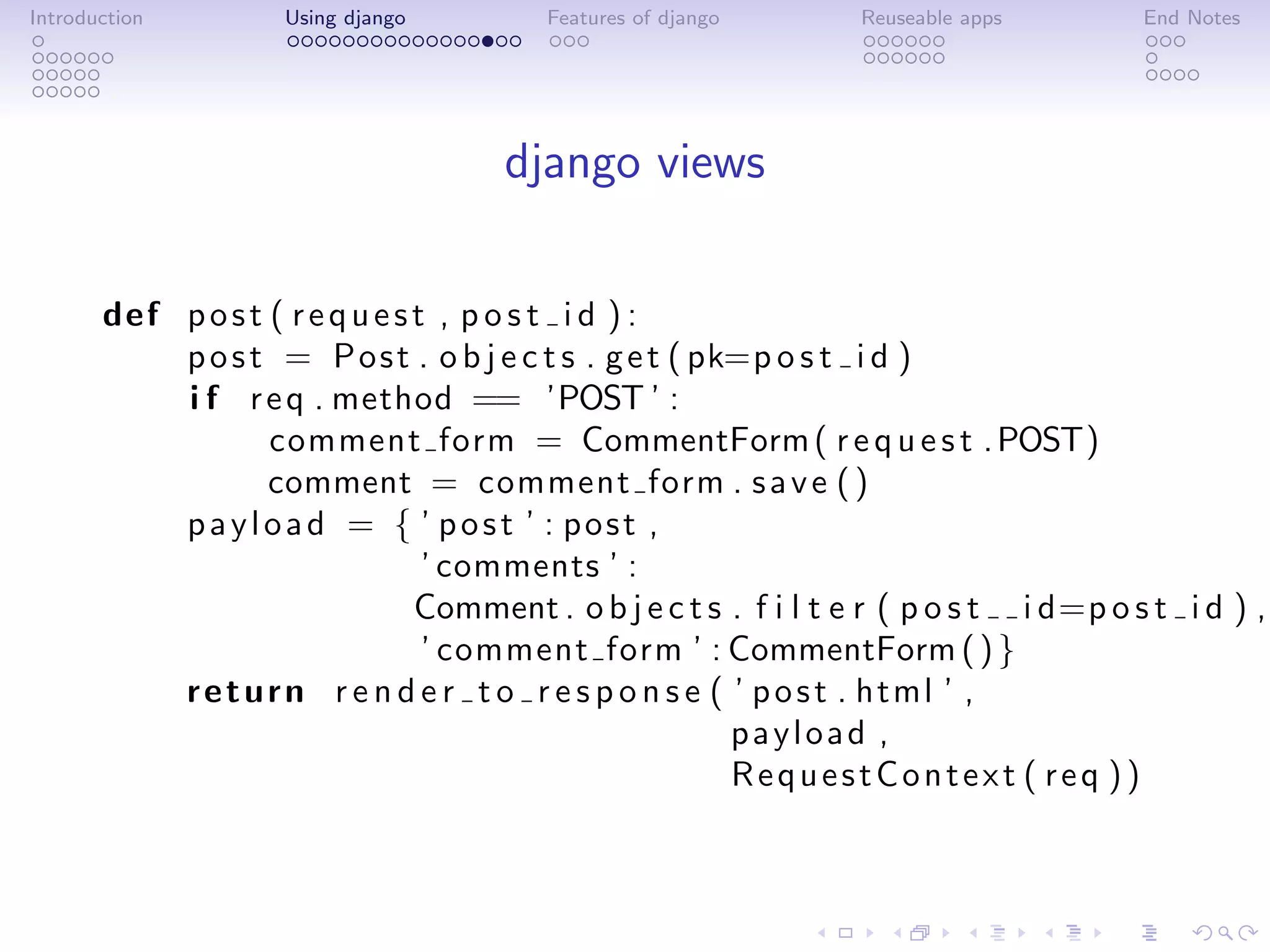 Introduction         Using django         Features of django       Reuseable apps         End Notes




                                       django views

       def p o s t ( r e q u e s t , p o s t i d ) :
           p o s t = P o s t . o b j e c t s . g e t ( pk=p o s t i d )
           i f r e q . method == ’POST ’ :
                   comment form = CommentForm ( r e q u e s t . POST)
                   comment = comment form . s a v e ( )
           payload = { ’ post ’ : post ,
                                  ’ comments ’ :
                                 Comment . o b j e c t s . f i l t e r ( p o s t i d=p o s t i d ) ,
                                  ’ comment form ’ : CommentForm ( ) }
           r e t u r n r e n d e r t o r e s p o n s e ( ’ p o s t . html ’ ,
                                                         payload ,
                                                         RequestContext ( req ))
 