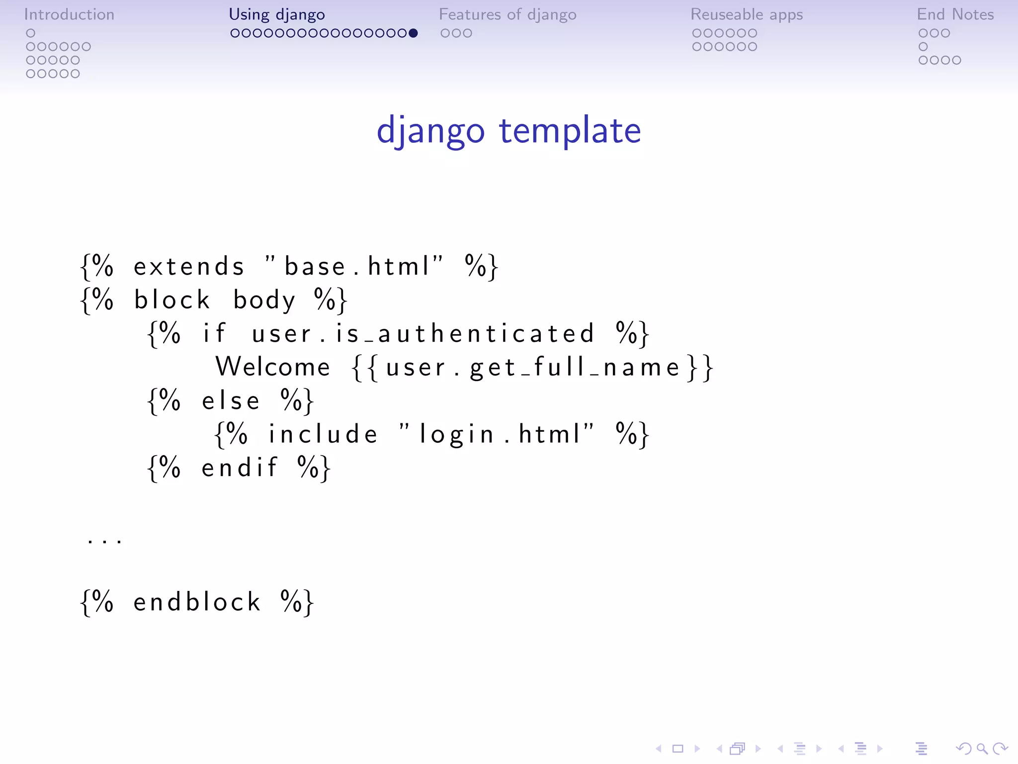 Introduction        Using django       Features of django     Reuseable apps   End Notes




                                   django template


       {% e x t e n d s ” b a s e . html ” %}
       {% b l o c k body %}
           {% i f u s e r . i s a u t h e n t i c a t e d %}
                    Welcome {{ u s e r . g e t f u l l n a m e }}
           {% e l s e %}
                   {% i n c l u d e ” l o g i n . html ” %}
           {% e n d i f %}

        ...

       {% e n d b l o c k %}
 