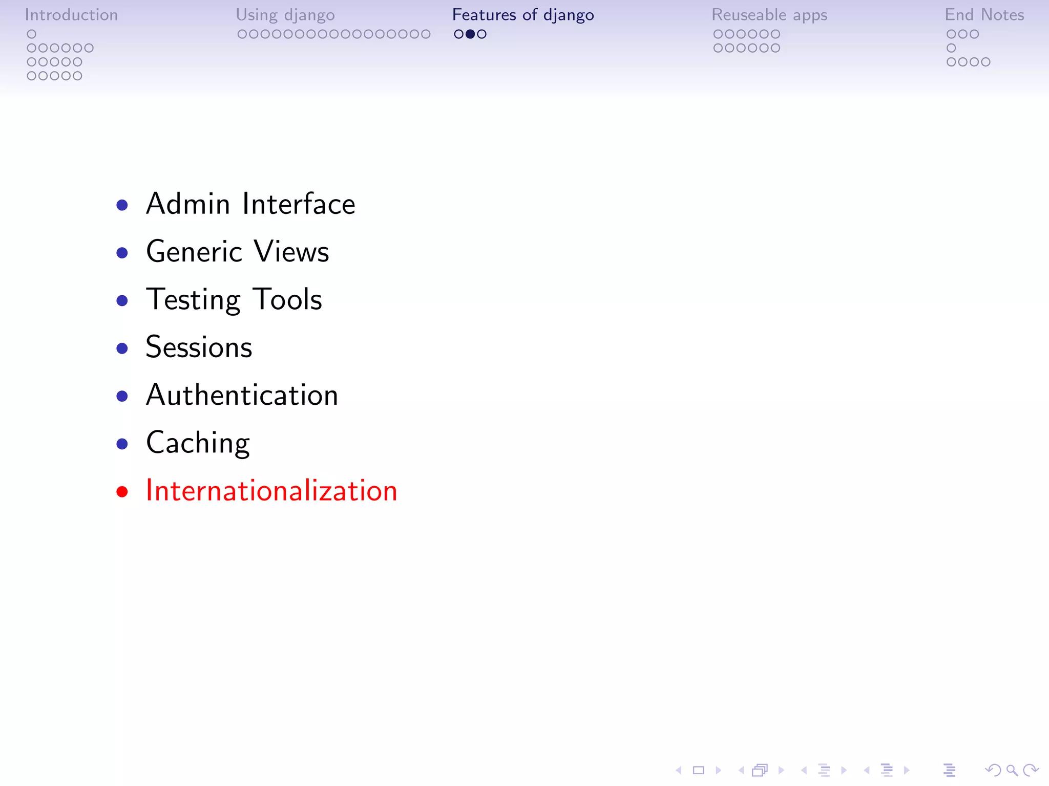 Introduction        Using django    Features of django   Reuseable apps   End Notes




           • Admin Interface
           • Generic Views
           • Testing Tools
           • Sessions
           • Authentication
           • Caching
           • Internationalization
 
