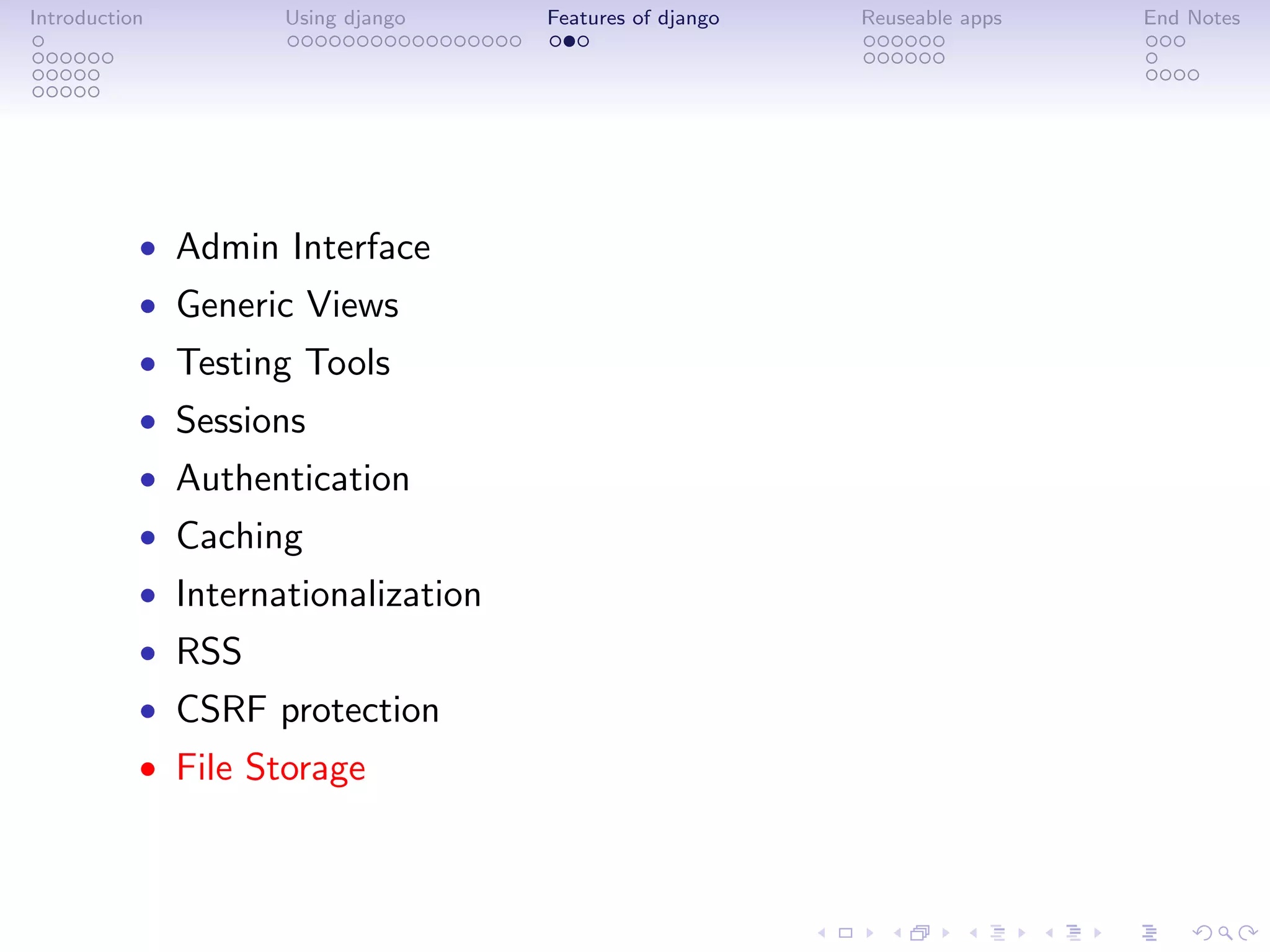 Introduction        Using django    Features of django   Reuseable apps   End Notes




           • Admin Interface
           • Generic Views
           • Testing Tools
           • Sessions
           • Authentication
           • Caching
           • Internationalization
           • RSS
           • CSRF protection
           • File Storage
 